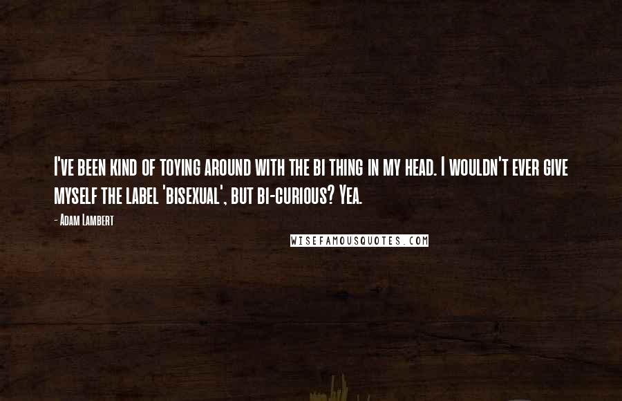 Adam Lambert Quotes: I've been kind of toying around with the bi thing in my head. I wouldn't ever give myself the label 'bisexual', but bi-curious? Yea.