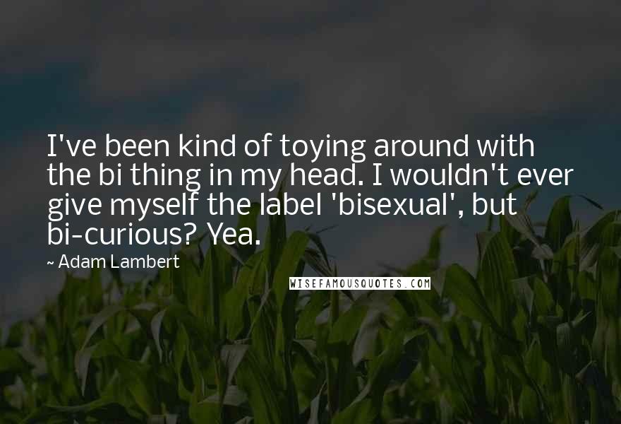 Adam Lambert Quotes: I've been kind of toying around with the bi thing in my head. I wouldn't ever give myself the label 'bisexual', but bi-curious? Yea.