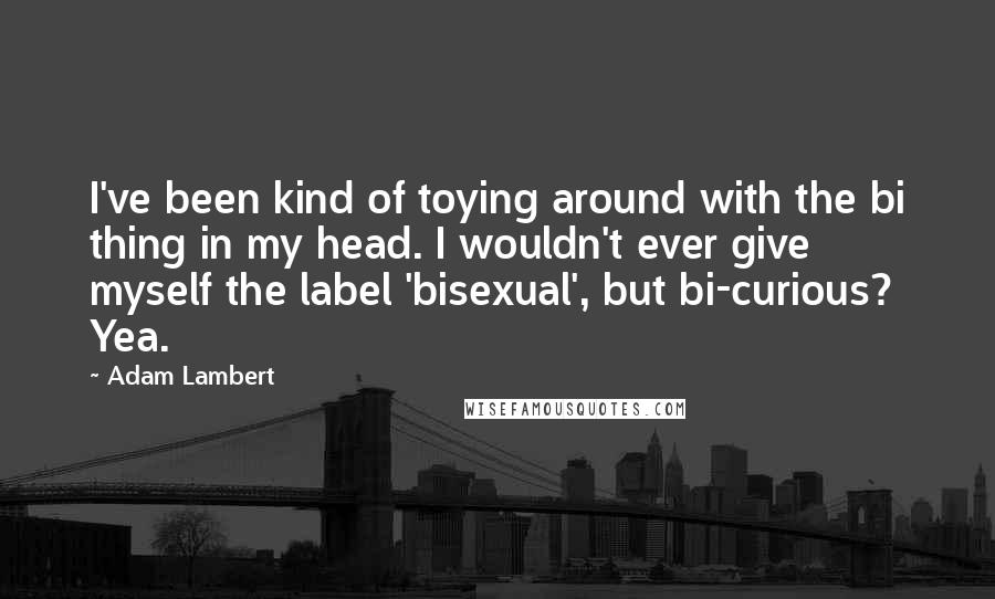 Adam Lambert Quotes: I've been kind of toying around with the bi thing in my head. I wouldn't ever give myself the label 'bisexual', but bi-curious? Yea.