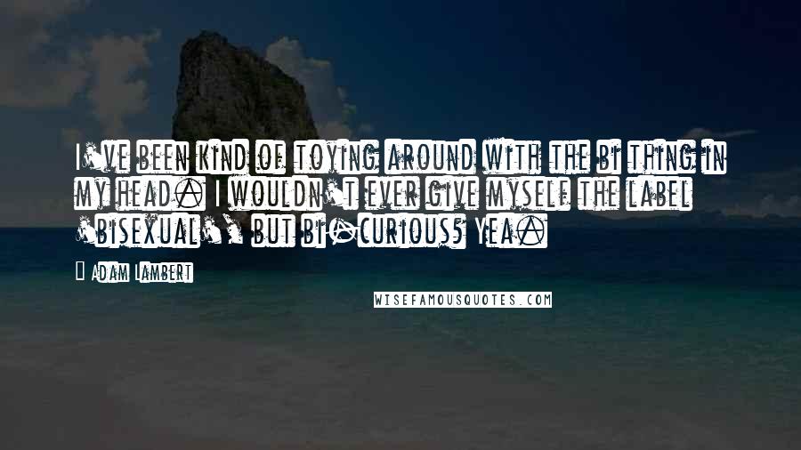 Adam Lambert Quotes: I've been kind of toying around with the bi thing in my head. I wouldn't ever give myself the label 'bisexual', but bi-curious? Yea.