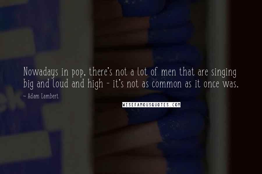 Adam Lambert Quotes: Nowadays in pop, there's not a lot of men that are singing big and loud and high - it's not as common as it once was.