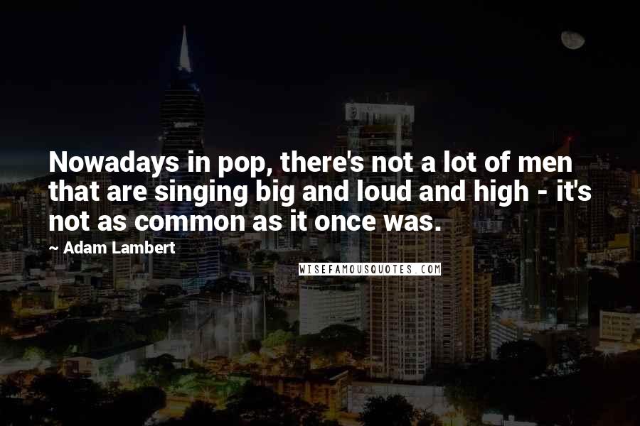 Adam Lambert Quotes: Nowadays in pop, there's not a lot of men that are singing big and loud and high - it's not as common as it once was.