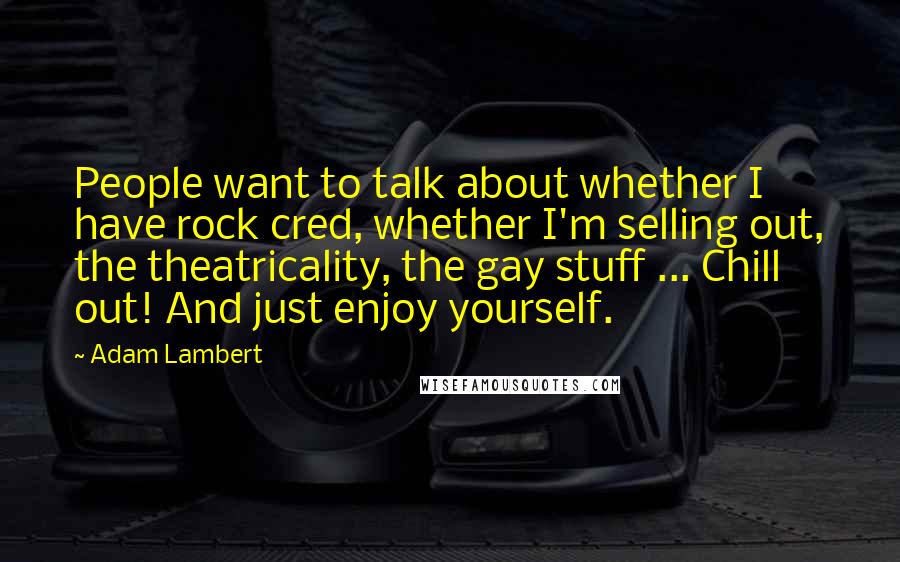 Adam Lambert Quotes: People want to talk about whether I have rock cred, whether I'm selling out, the theatricality, the gay stuff ... Chill out! And just enjoy yourself.