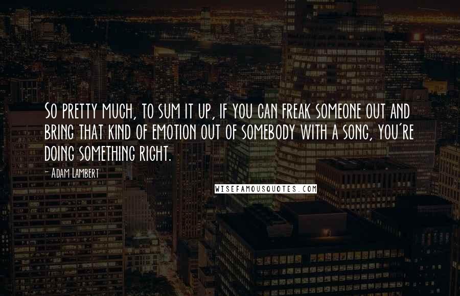 Adam Lambert Quotes: So pretty much, to sum it up, if you can freak someone out and bring that kind of emotion out of somebody with a song, you're doing something right.