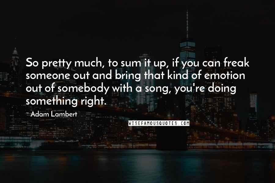 Adam Lambert Quotes: So pretty much, to sum it up, if you can freak someone out and bring that kind of emotion out of somebody with a song, you're doing something right.