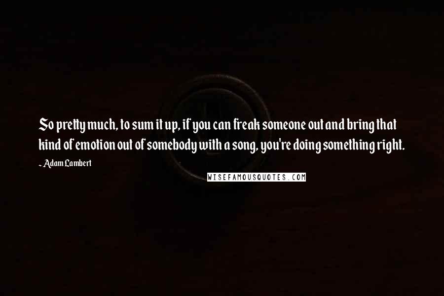 Adam Lambert Quotes: So pretty much, to sum it up, if you can freak someone out and bring that kind of emotion out of somebody with a song, you're doing something right.