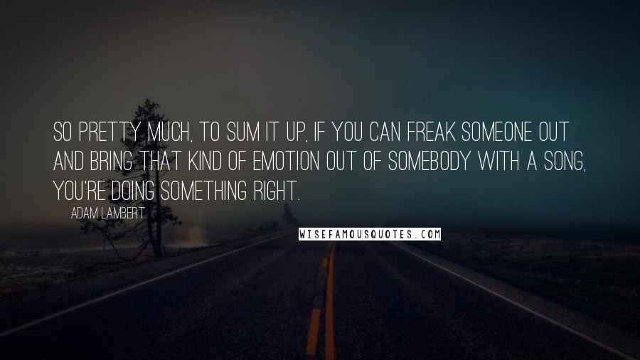 Adam Lambert Quotes: So pretty much, to sum it up, if you can freak someone out and bring that kind of emotion out of somebody with a song, you're doing something right.