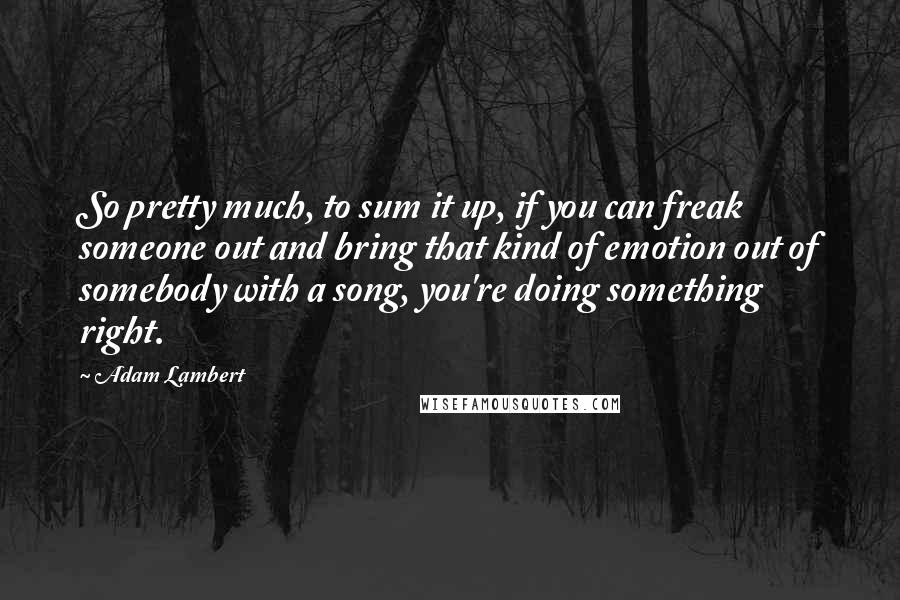 Adam Lambert Quotes: So pretty much, to sum it up, if you can freak someone out and bring that kind of emotion out of somebody with a song, you're doing something right.
