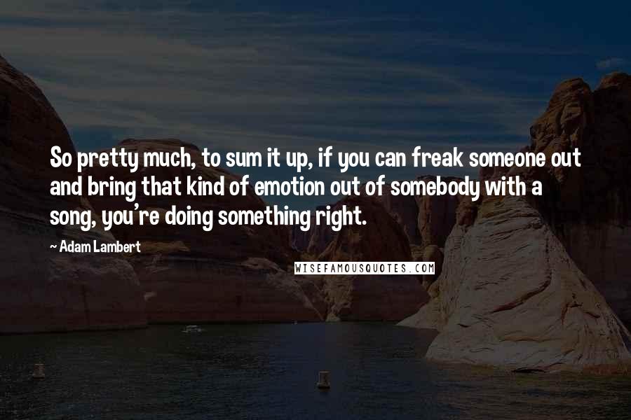 Adam Lambert Quotes: So pretty much, to sum it up, if you can freak someone out and bring that kind of emotion out of somebody with a song, you're doing something right.