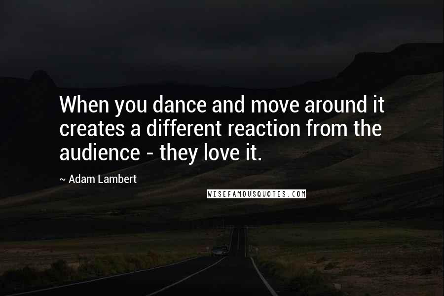 Adam Lambert Quotes: When you dance and move around it creates a different reaction from the audience - they love it.