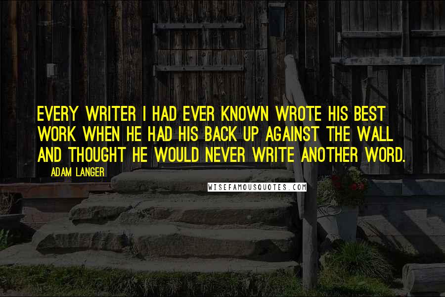 Adam Langer Quotes: Every writer I had ever known wrote his best work when he had his back up against the wall and thought he would never write another word.