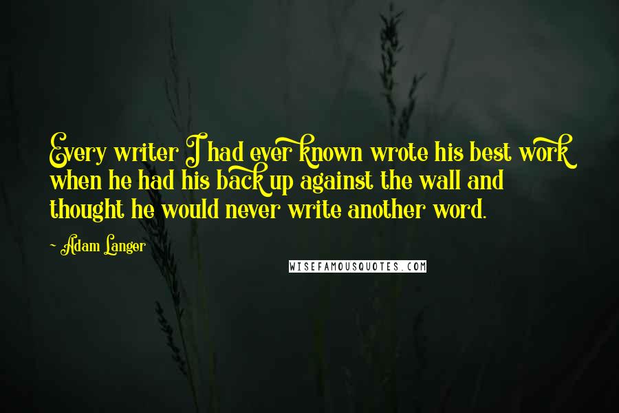 Adam Langer Quotes: Every writer I had ever known wrote his best work when he had his back up against the wall and thought he would never write another word.
