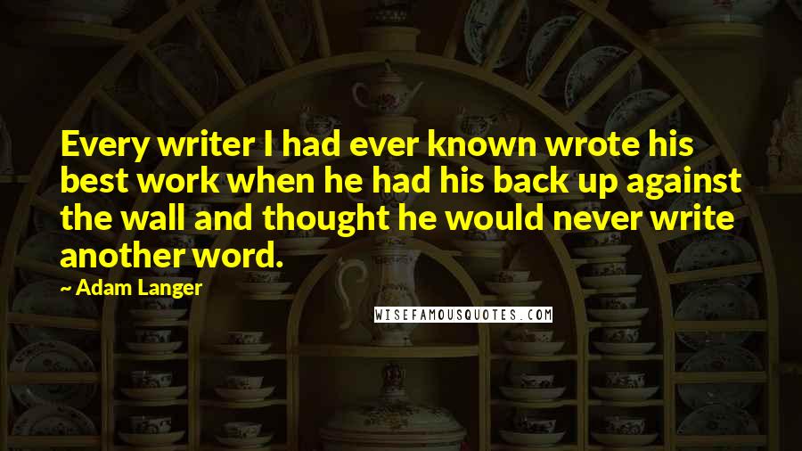 Adam Langer Quotes: Every writer I had ever known wrote his best work when he had his back up against the wall and thought he would never write another word.