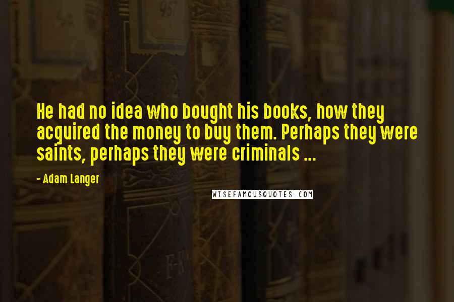 Adam Langer Quotes: He had no idea who bought his books, how they acquired the money to buy them. Perhaps they were saints, perhaps they were criminals ...