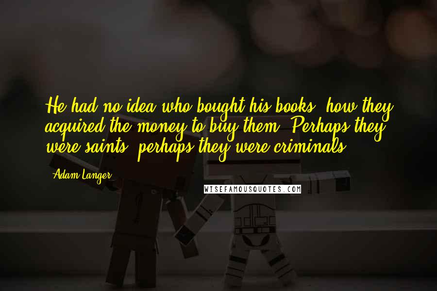 Adam Langer Quotes: He had no idea who bought his books, how they acquired the money to buy them. Perhaps they were saints, perhaps they were criminals ...