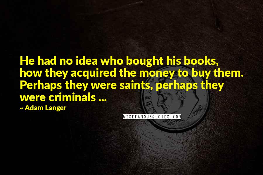 Adam Langer Quotes: He had no idea who bought his books, how they acquired the money to buy them. Perhaps they were saints, perhaps they were criminals ...