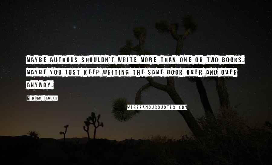 Adam Langer Quotes: Maybe authors shouldn't write more than one or two books. Maybe you just keep writing the same book over and over anyway.