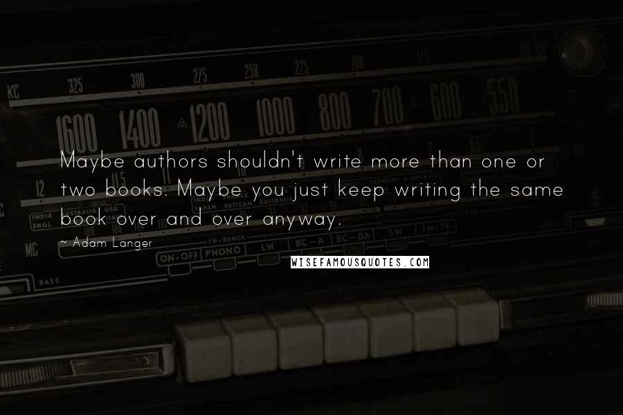 Adam Langer Quotes: Maybe authors shouldn't write more than one or two books. Maybe you just keep writing the same book over and over anyway.