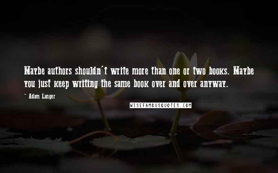 Adam Langer Quotes: Maybe authors shouldn't write more than one or two books. Maybe you just keep writing the same book over and over anyway.