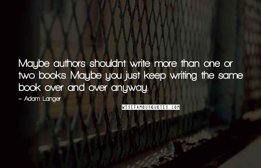 Adam Langer Quotes: Maybe authors shouldn't write more than one or two books. Maybe you just keep writing the same book over and over anyway.