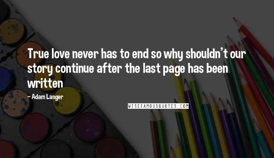 Adam Langer Quotes: True love never has to end so why shouldn't our story continue after the last page has been written