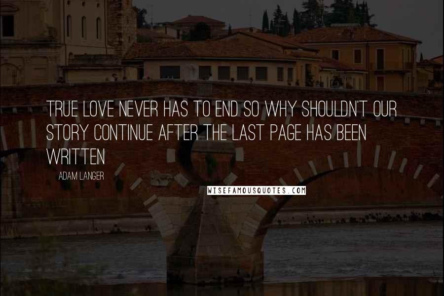 Adam Langer Quotes: True love never has to end so why shouldn't our story continue after the last page has been written