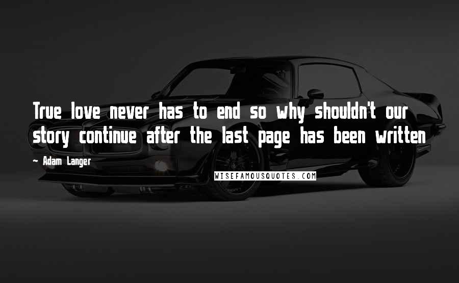 Adam Langer Quotes: True love never has to end so why shouldn't our story continue after the last page has been written