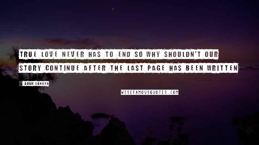 Adam Langer Quotes: True love never has to end so why shouldn't our story continue after the last page has been written
