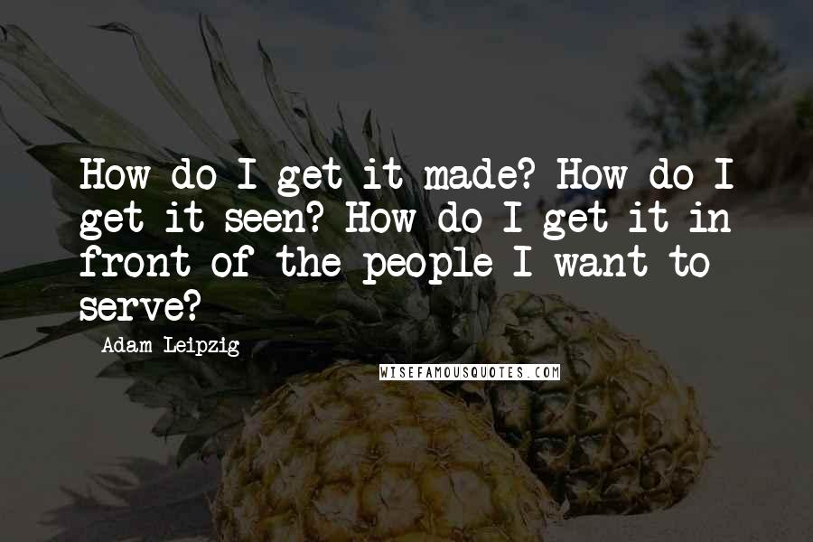 Adam Leipzig Quotes: How do I get it made? How do I get it seen? How do I get it in front of the people I want to serve?