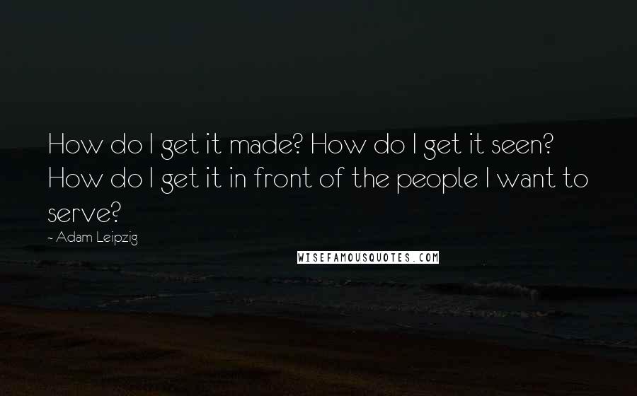 Adam Leipzig Quotes: How do I get it made? How do I get it seen? How do I get it in front of the people I want to serve?