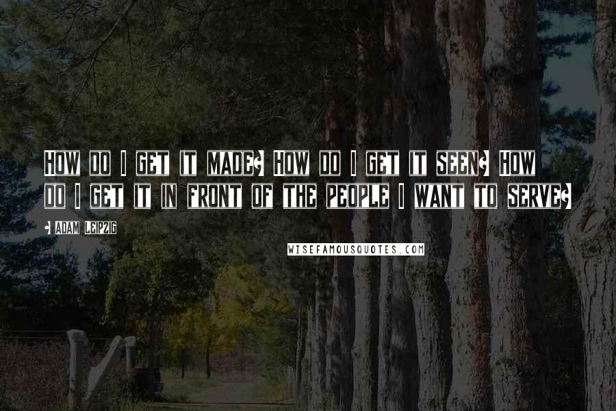 Adam Leipzig Quotes: How do I get it made? How do I get it seen? How do I get it in front of the people I want to serve?