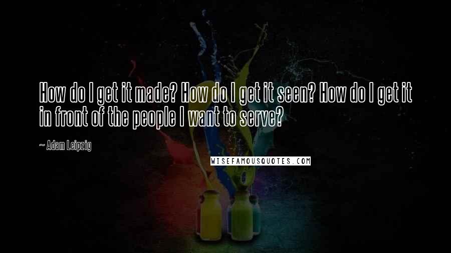 Adam Leipzig Quotes: How do I get it made? How do I get it seen? How do I get it in front of the people I want to serve?