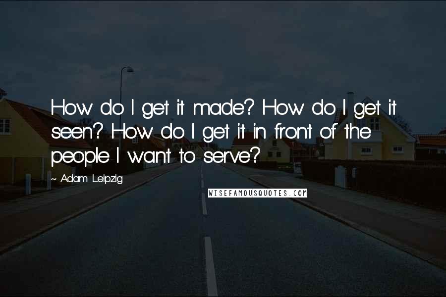 Adam Leipzig Quotes: How do I get it made? How do I get it seen? How do I get it in front of the people I want to serve?