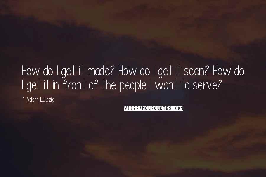 Adam Leipzig Quotes: How do I get it made? How do I get it seen? How do I get it in front of the people I want to serve?