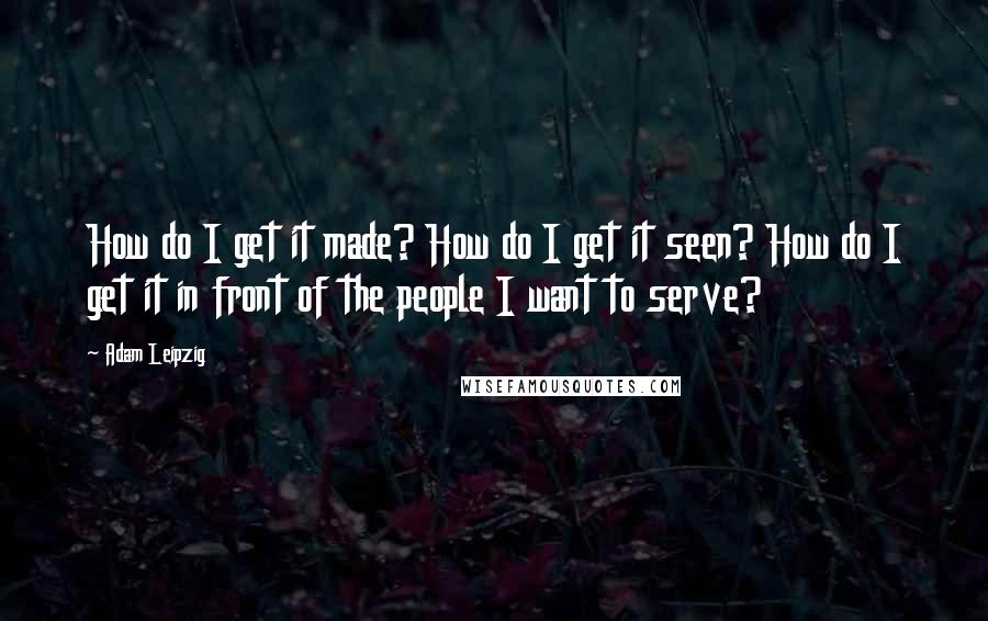 Adam Leipzig Quotes: How do I get it made? How do I get it seen? How do I get it in front of the people I want to serve?