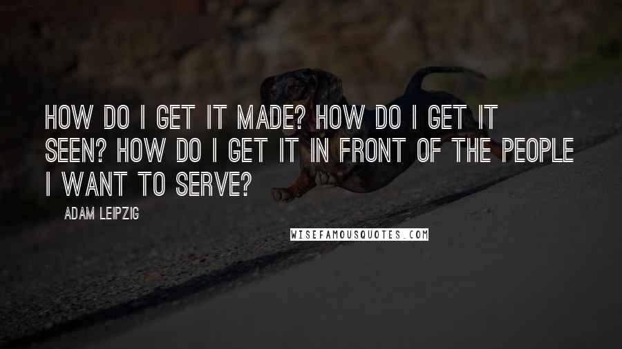 Adam Leipzig Quotes: How do I get it made? How do I get it seen? How do I get it in front of the people I want to serve?