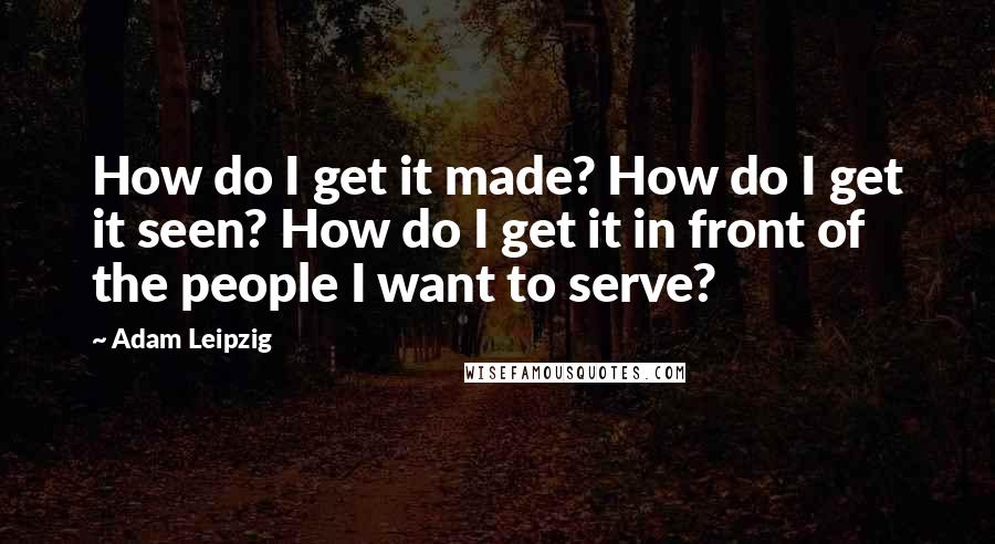 Adam Leipzig Quotes: How do I get it made? How do I get it seen? How do I get it in front of the people I want to serve?