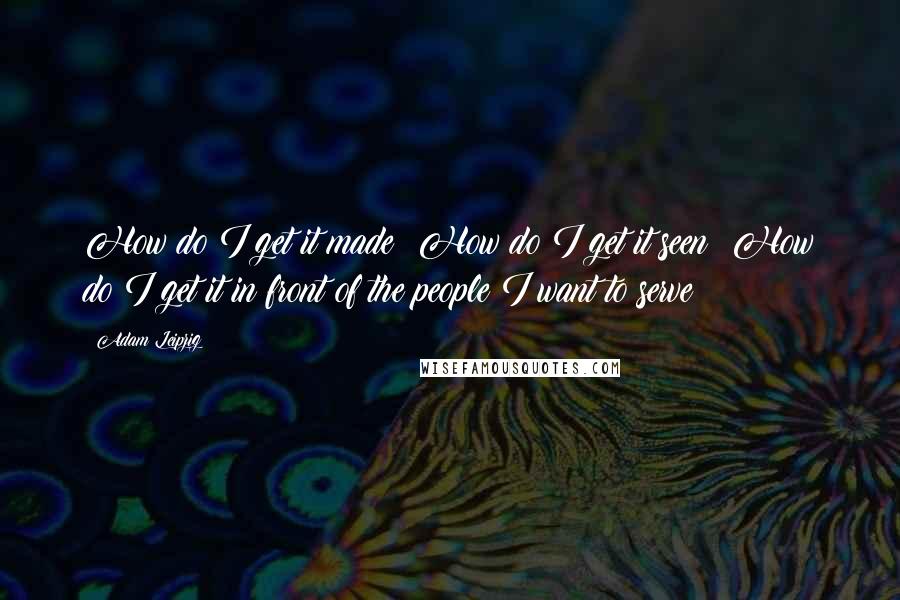 Adam Leipzig Quotes: How do I get it made? How do I get it seen? How do I get it in front of the people I want to serve?