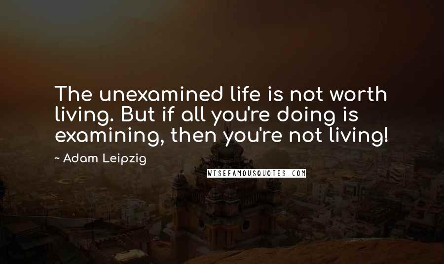 Adam Leipzig Quotes: The unexamined life is not worth living. But if all you're doing is examining, then you're not living!