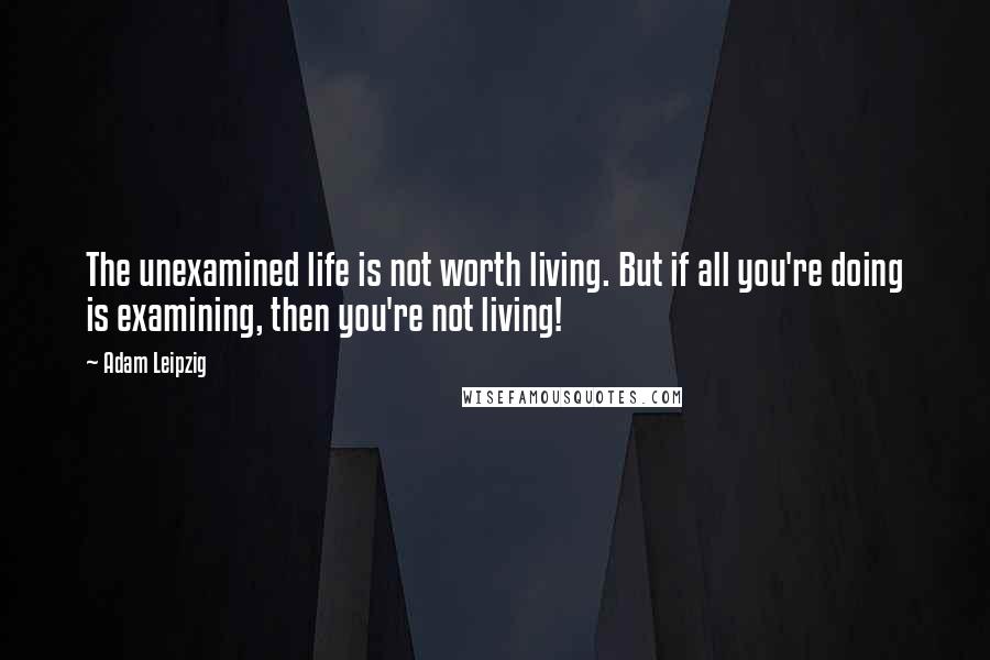 Adam Leipzig Quotes: The unexamined life is not worth living. But if all you're doing is examining, then you're not living!