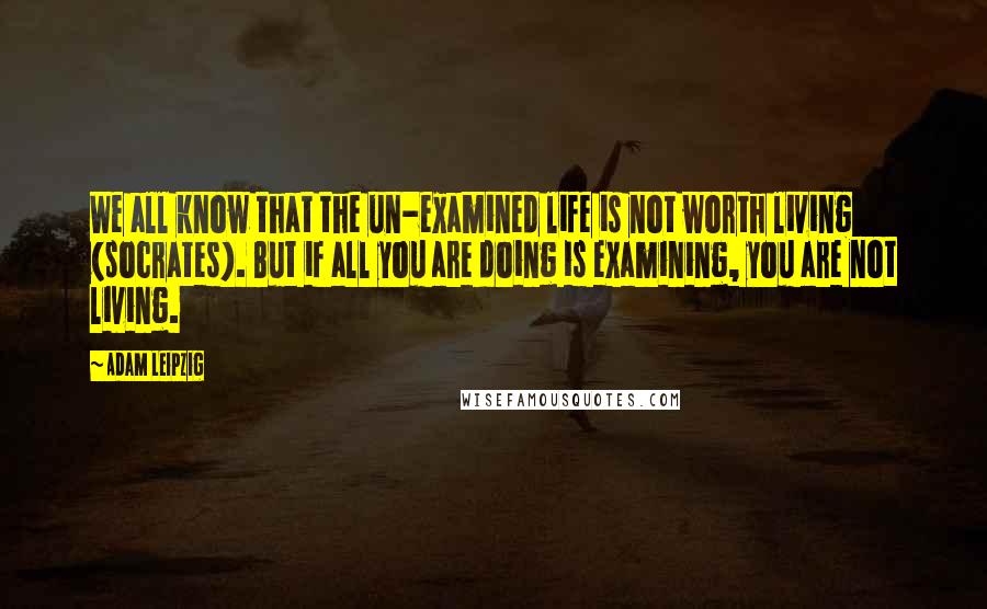 Adam Leipzig Quotes: We all know that the un-examined life is not worth living (socrates). But if all you are doing is examining, you are not living.