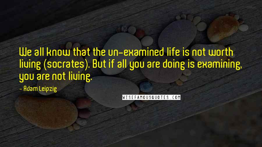 Adam Leipzig Quotes: We all know that the un-examined life is not worth living (socrates). But if all you are doing is examining, you are not living.