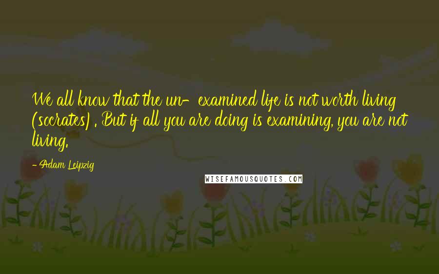 Adam Leipzig Quotes: We all know that the un-examined life is not worth living (socrates). But if all you are doing is examining, you are not living.