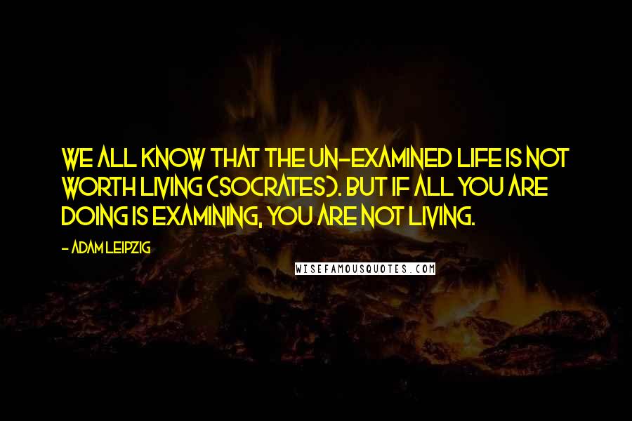 Adam Leipzig Quotes: We all know that the un-examined life is not worth living (socrates). But if all you are doing is examining, you are not living.