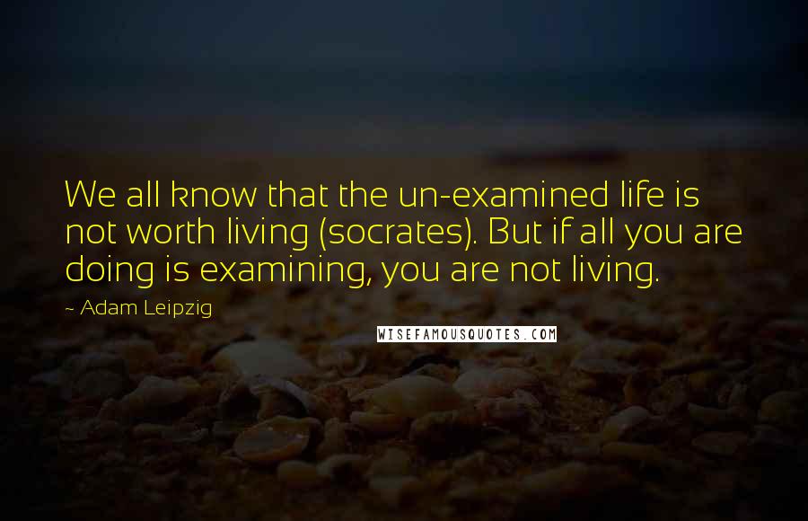 Adam Leipzig Quotes: We all know that the un-examined life is not worth living (socrates). But if all you are doing is examining, you are not living.