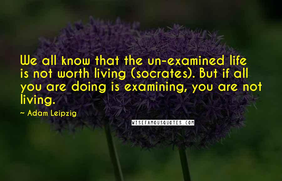 Adam Leipzig Quotes: We all know that the un-examined life is not worth living (socrates). But if all you are doing is examining, you are not living.