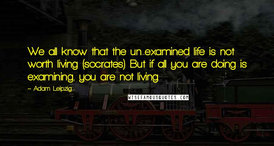 Adam Leipzig Quotes: We all know that the un-examined life is not worth living (socrates). But if all you are doing is examining, you are not living.