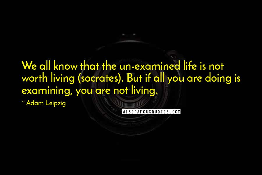 Adam Leipzig Quotes: We all know that the un-examined life is not worth living (socrates). But if all you are doing is examining, you are not living.