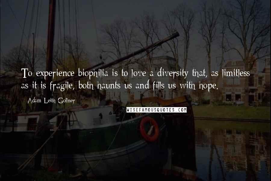 Adam Leith Gollner Quotes: To experience biophilia is to love a diversity that, as limitless as it is fragile, both haunts us and fills us with hope.
