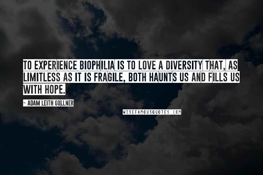 Adam Leith Gollner Quotes: To experience biophilia is to love a diversity that, as limitless as it is fragile, both haunts us and fills us with hope.